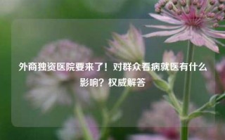 外商独资医院要来了！对群众看病就医有什么影响？权威解答