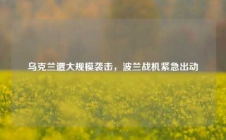 乌克兰遭大规模袭击，波兰战机紧急出动