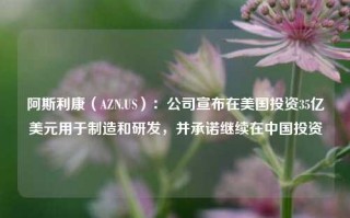 阿斯利康（AZN.US）：公司宣布在美国投资35亿美元用于制造和研发，并承诺继续在中国投资