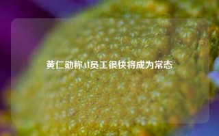 黄仁勋称AI员工很快将成为常态