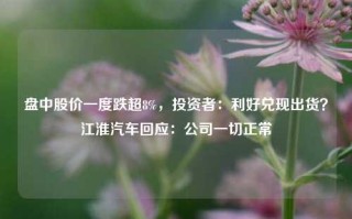 盘中股价一度跌超8%，投资者：利好兑现出货？江淮汽车回应：公司一切正常