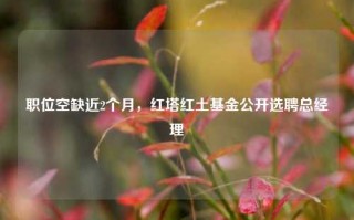 职位空缺近2个月，红塔红土基金公开选聘总经理