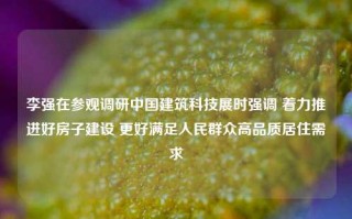 李强在参观调研中国建筑科技展时强调 着力推进好房子建设 更好满足人民群众高品质居住需求