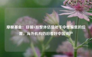 摩根基金：目前A股整体估值处于中性偏低的位置，海外机构仍旧看好中国资产