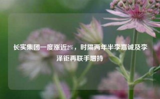 长实集团一度涨近2%，时隔两年半李嘉诚及李泽钜再联手增持