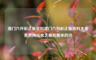 澳门六开彩正版资料澳门六开彩正版资料大全免费网站黑芝麻和黑米的功