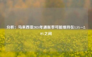 分析：马来西亚2024年通胀率可能维持在1.5%~2.0%之间