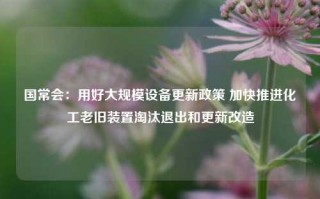 国常会：用好大规模设备更新政策 加快推进化工老旧装置淘汰退出和更新改造