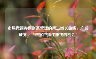 市场竞逐券商财富管理的第三增长曲线，广发证券：“帮客户抓住赚钱的机会”