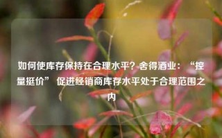 如何使库存保持在合理水平？舍得酒业：“控量挺价” 促进经销商库存水平处于合理范围之内