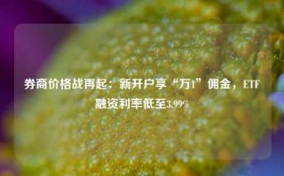 券商价格战再起：新开户享“万1”佣金，ETF融资利率低至3.99%