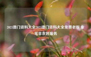 2023澳门资料大全2023澳门资料大全免费老版,拿笔非农民服务