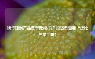 银行理财产品费率竞相打折 投资者需要“货比三家”吗？