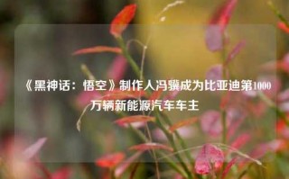 《黑神话：悟空》制作人冯骥成为比亚迪第1000万辆新能源汽车车主