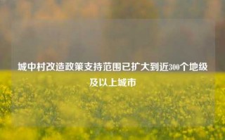 城中村改造政策支持范围已扩大到近300个地级及以上城市