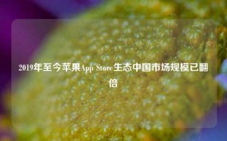 2019年至今苹果App Store生态中国市场规模已翻倍