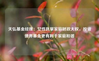 天弘基金经理：女性执掌家庭财政大权，投资债券基金更有利于家庭和谐