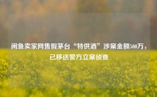 闲鱼卖家网售假茅台“特供酒”涉案金额500万，已移送警方立案侦查