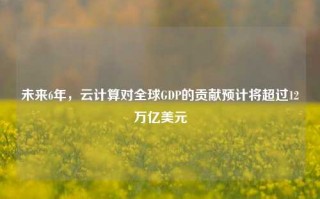 未来6年，云计算对全球GDP的贡献预计将超过12万亿美元