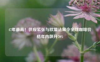 47年最高！供应紧张与欧盟法案令全球咖啡价格年内飙升70%