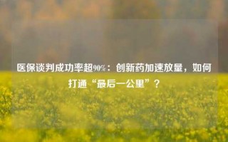 医保谈判成功率超90%：创新药加速放量，如何打通“最后一公里”？