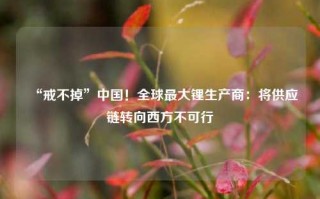 “戒不掉”中国！全球最大锂生产商：将供应链转向西方不可行