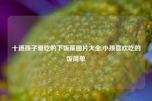 十道孩子爱吃的下饭菜图片大全,小孩喜欢吃的饭简单  第1张