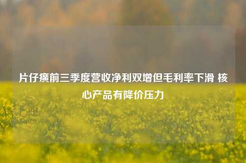 片仔癀前三季度营收净利双增但毛利率下滑 核心产品有降价压力  第1张