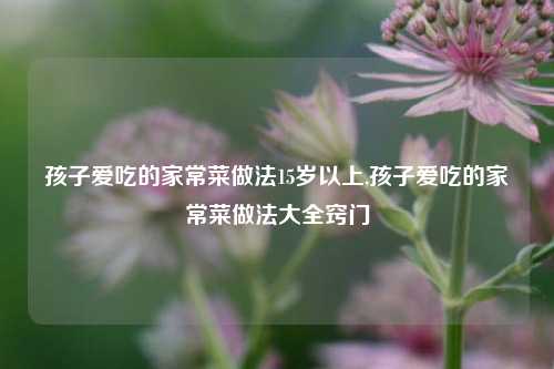 孩子爱吃的家常菜做法15岁以上,孩子爱吃的家常菜做法大全窍门  第1张