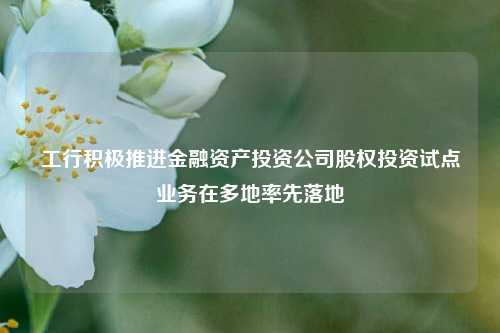 工行积极推进金融资产投资公司股权投资试点业务在多地率先落地