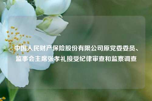 中国人民财产保险股份有限公司原党委委员、监事会主席张孝礼接受纪律审查和监察调查  第1张