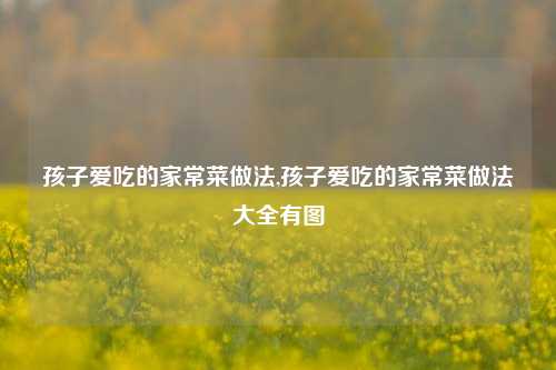 孩子爱吃的家常菜做法,孩子爱吃的家常菜做法大全有图