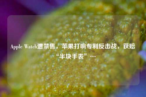 Apple Watch遭禁售，苹果打响专利反击战，获赔“半块手表”…  第1张