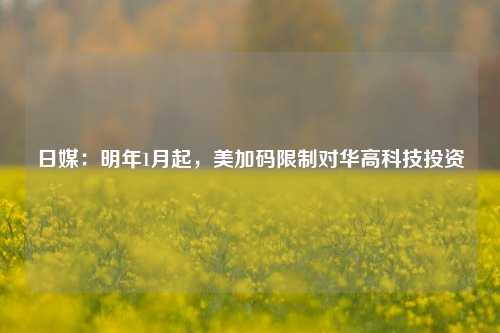 日媒：明年1月起，美加码限制对华高科技投资