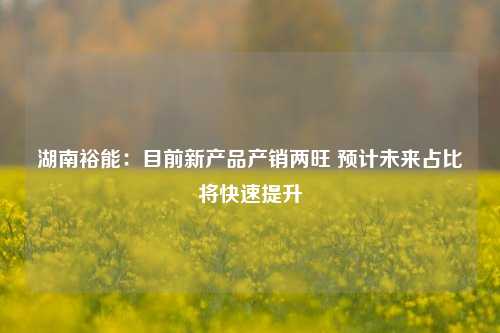 湖南裕能：目前新产品产销两旺 预计未来占比将快速提升