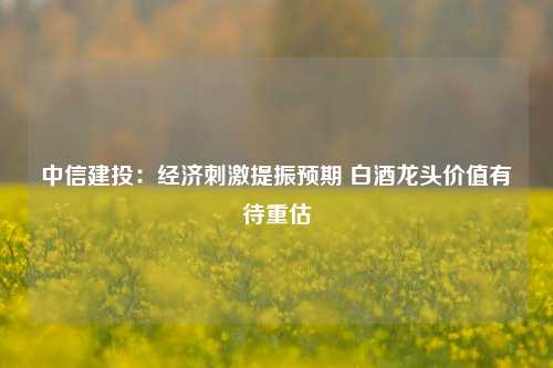 中信建投：经济刺激提振预期 白酒龙头价值有待重估