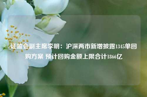 证监会副主席李明：沪深两市新增披露1345单回购方案 预计回购金额上限合计1866亿