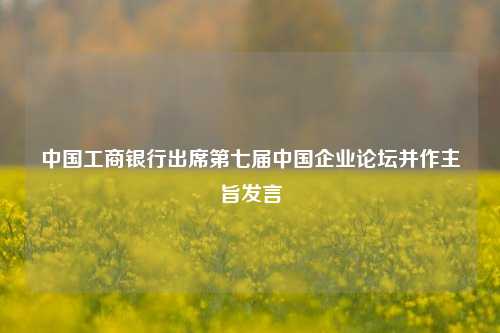 中国工商银行出席第七届中国企业论坛并作主旨发言-第1张图片-特色小吃做法