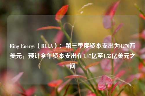 Ring Energy（REI.A）：第三季度资本支出为4270万美元，预计全年资本支出在1.47亿至1.55亿美元之间-第1张图片-特色小吃做法