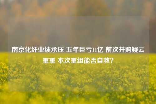 南京化纤业绩承压 五年巨亏11亿 前次并购疑云重重 本次重组能否自救？-第1张图片-特色小吃做法