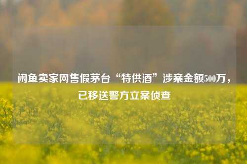 闲鱼卖家网售假茅台“特供酒”涉案金额500万，已移送警方立案侦查-第1张图片-特色小吃做法