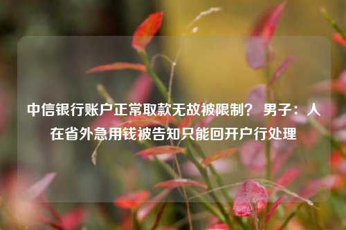 中信银行账户正常取款无故被限制？ 男子：人在省外急用钱被告知只能回开户行处理-第1张图片-特色小吃做法