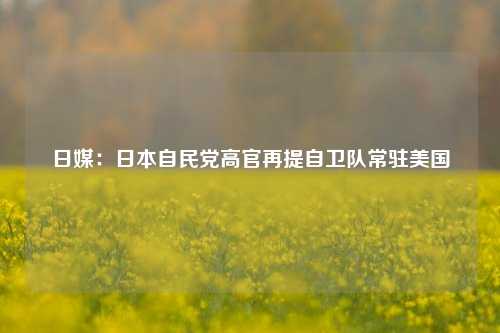 日媒：日本自民党高官再提自卫队常驻美国-第1张图片-特色小吃做法