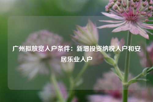 广州拟放宽入户条件：新增投资纳税入户和安居乐业入户-第1张图片-特色小吃做法