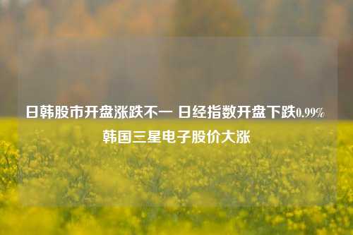 日韩股市开盘涨跌不一 日经指数开盘下跌0.99% 韩国三星电子股价大涨-第1张图片-特色小吃做法