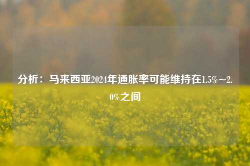 分析：马来西亚2024年通胀率可能维持在1.5%~2.0%之间-第1张图片-特色小吃做法