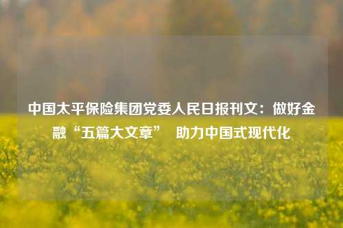 中国太平保险集团党委人民日报刊文：做好金融“五篇大文章”  助力中国式现代化-第1张图片-特色小吃做法