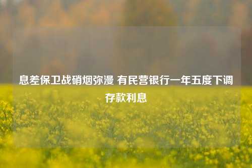 息差保卫战硝烟弥漫 有民营银行一年五度下调存款利息-第1张图片-特色小吃做法