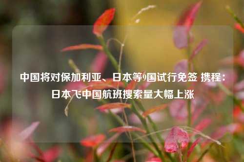 中国将对保加利亚、日本等9国试行免签 携程：日本飞中国航班搜索量大幅上涨-第1张图片-特色小吃做法