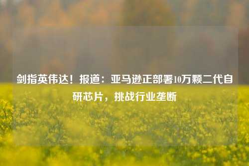 剑指英伟达！报道：亚马逊正部署10万颗二代自研芯片，挑战行业垄断-第1张图片-特色小吃做法